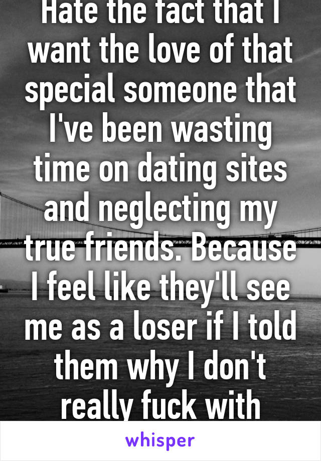 Hate the fact that I want the love of that special someone that I've been wasting time on dating sites and neglecting my true friends. Because I feel like they'll see me as a loser if I told them why I don't really fuck with them.