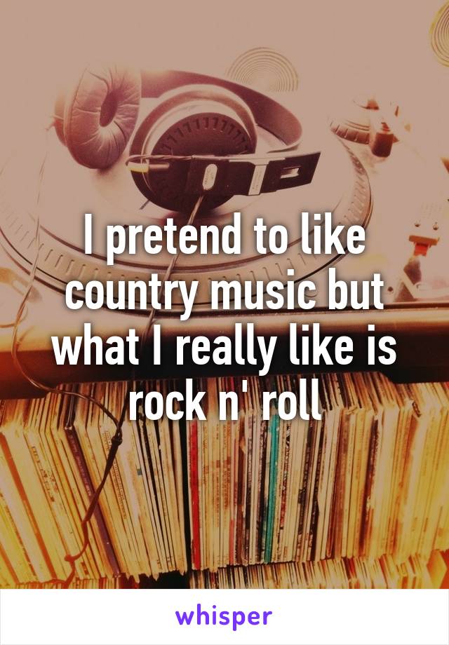 I pretend to like country music but what I really like is rock n' roll