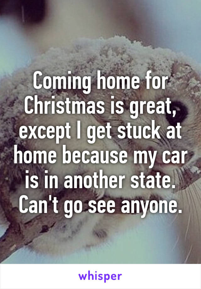 Coming home for Christmas is great, except I get stuck at home because my car is in another state. Can't go see anyone.