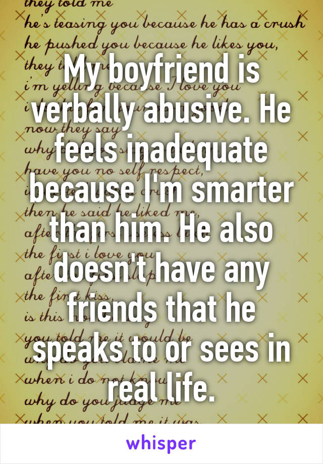 My boyfriend is verbally abusive. He feels inadequate because I'm smarter than him. He also doesn't have any friends that he speaks to or sees in real life.