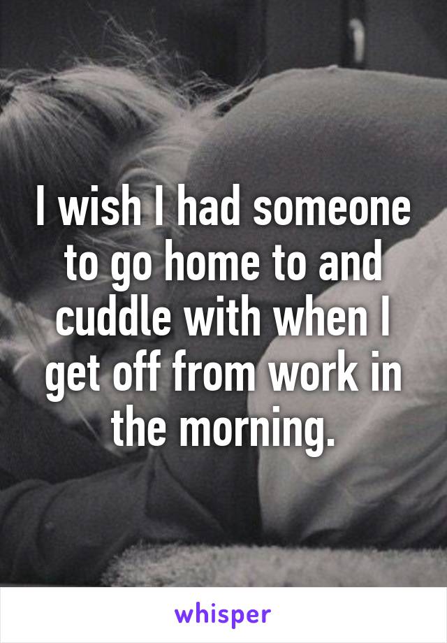 I wish I had someone to go home to and cuddle with when I get off from work in the morning.