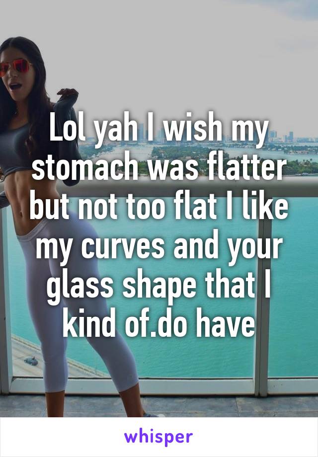 Lol yah I wish my stomach was flatter but not too flat I like my curves and your glass shape that I kind of.do have