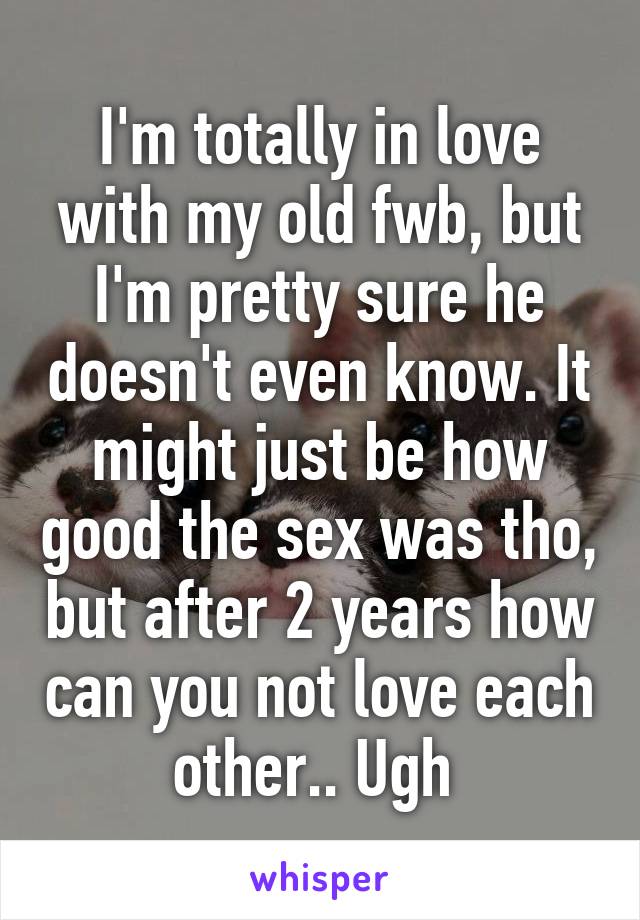 I'm totally in love with my old fwb, but I'm pretty sure he doesn't even know. It might just be how good the sex was tho, but after 2 years how can you not love each other.. Ugh 