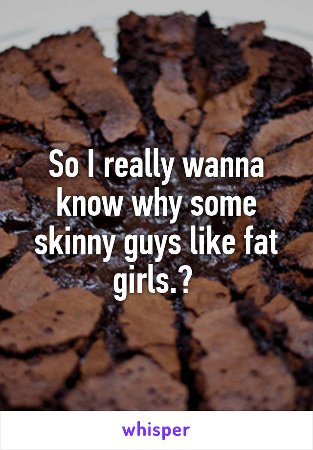 So I really wanna know why some skinny guys like fat girls.? 