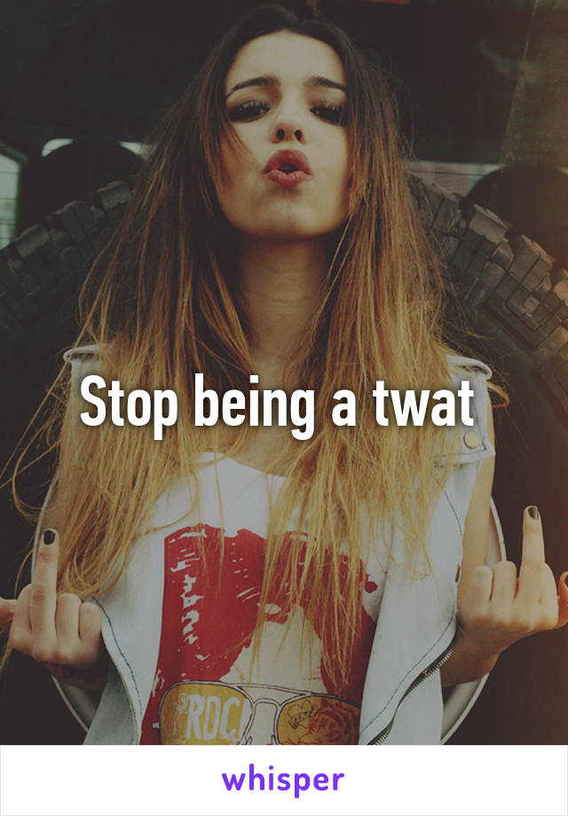 Stop being a twat 