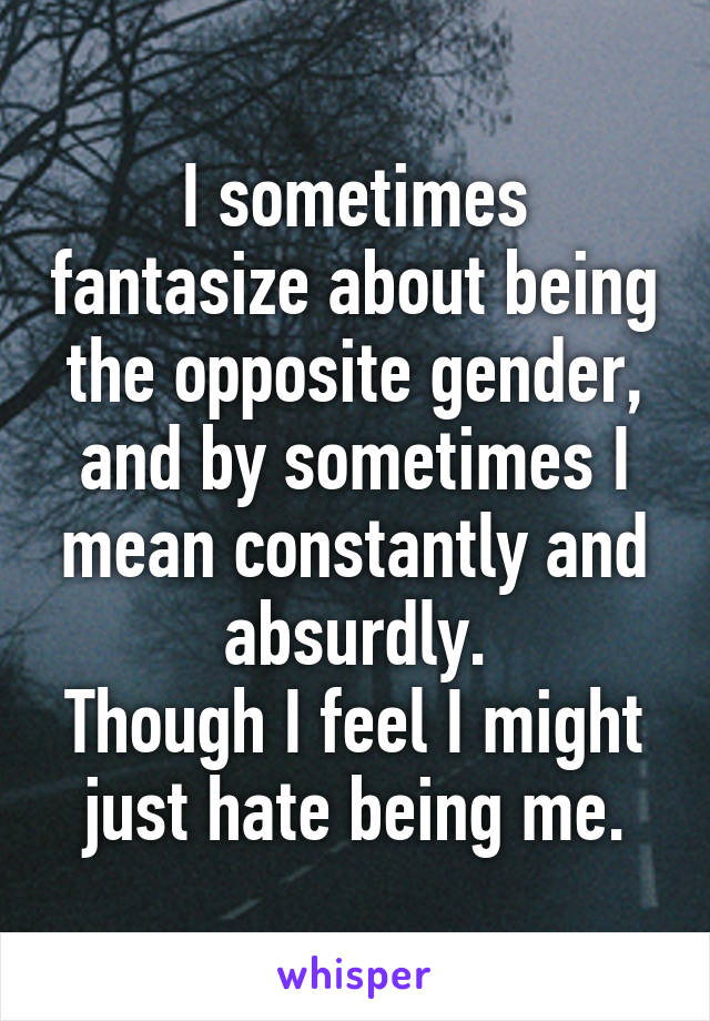 I sometimes fantasize about being the opposite gender, and by sometimes I mean constantly and absurdly.
Though I feel I might just hate being me.