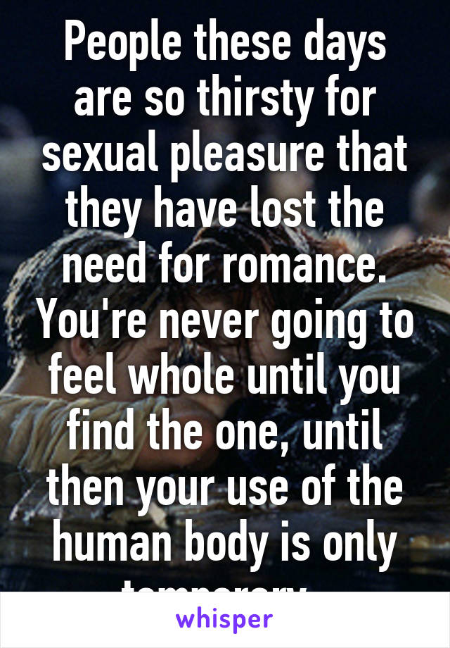 People these days are so thirsty for sexual pleasure that they have lost the need for romance. You're never going to feel whole until you find the one, until then your use of the human body is only temporary. 