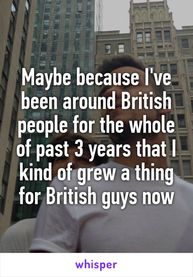 Maybe because I've been around British people for the whole of past 3 years that I kind of grew a thing for British guys now