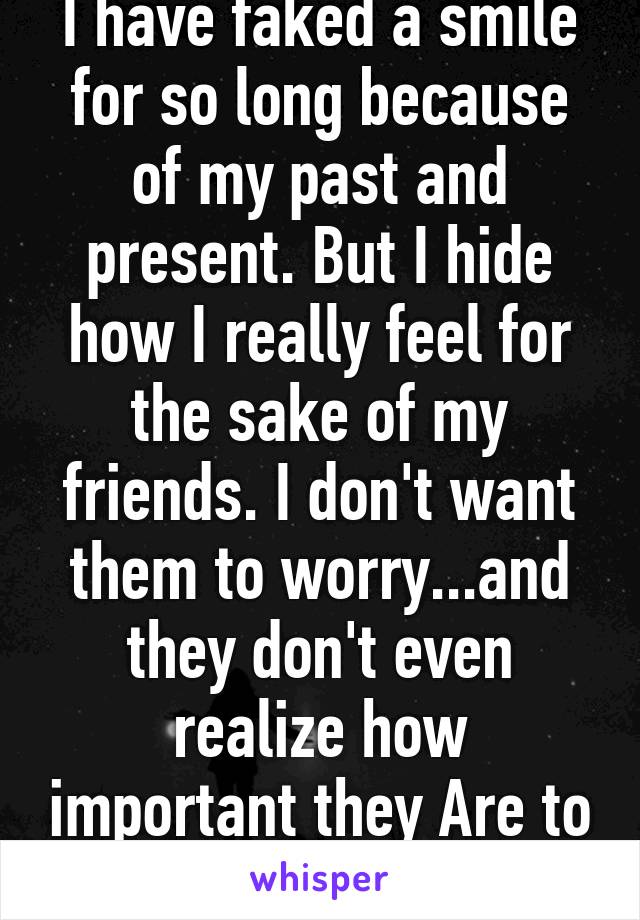 I have faked a smile for so long because of my past and present. But I hide how I really feel for the sake of my friends. I don't want them to worry...and they don't even realize how important they Are to me... 