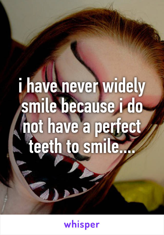 i have never widely smile because i do not have a perfect teeth to smile....