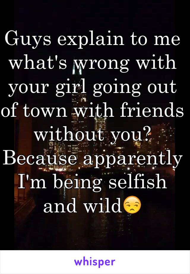 Guys explain to me what's wrong with your girl going out of town with friends without you? Because apparently I'm being selfish and wild😒