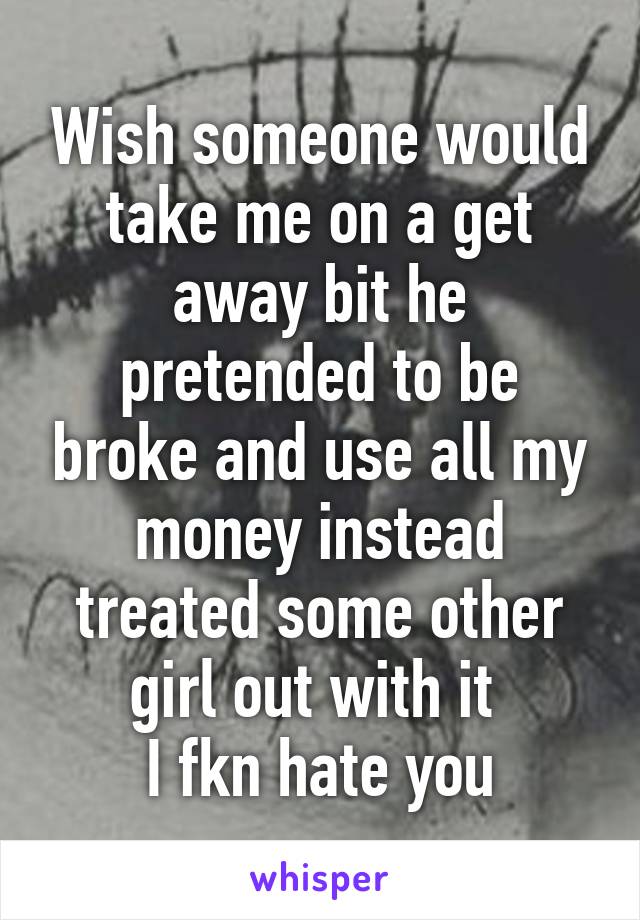 Wish someone would take me on a get away bit he pretended to be broke and use all my money instead treated some other girl out with it 
I fkn hate you