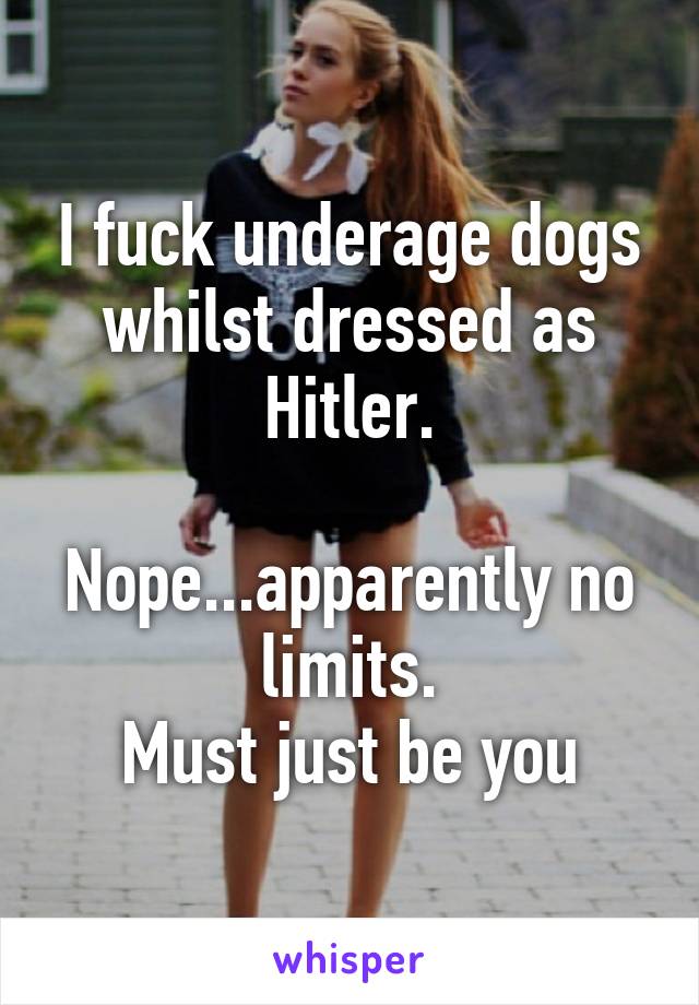 I fuck underage dogs whilst dressed as Hitler.

Nope...apparently no limits.
Must just be you