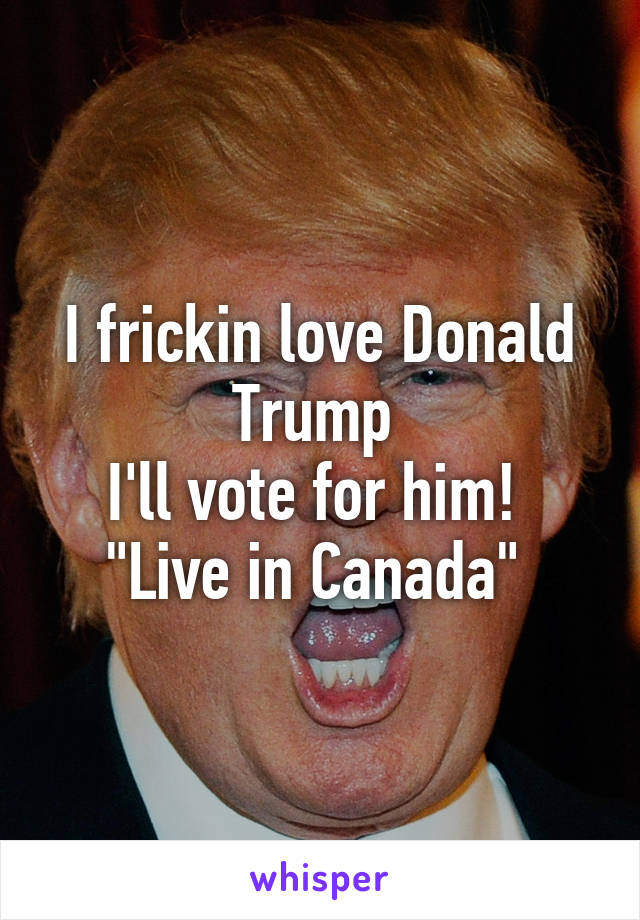 I frickin love Donald Trump 
I'll vote for him! 
"Live in Canada" 