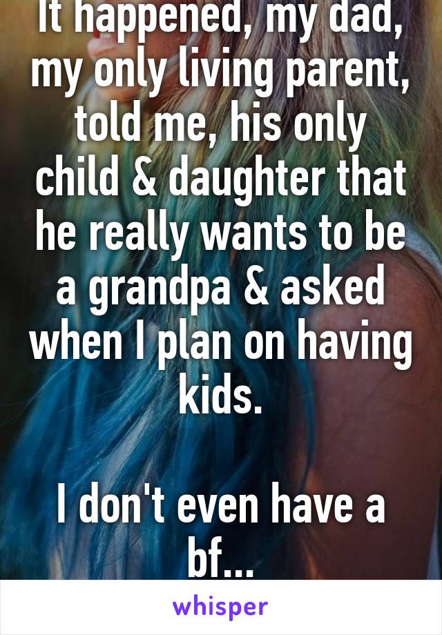 It happened, my dad, my only living parent, told me, his only child & daughter that he really wants to be a grandpa & asked when I plan on having kids.

I don't even have a bf...
Sorry, dad