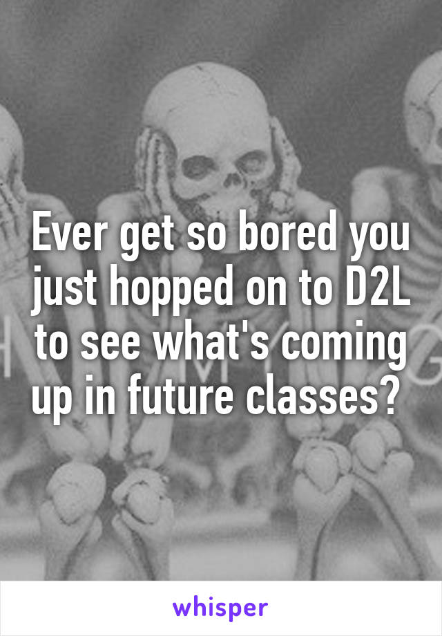 Ever get so bored you just hopped on to D2L to see what's coming up in future classes? 