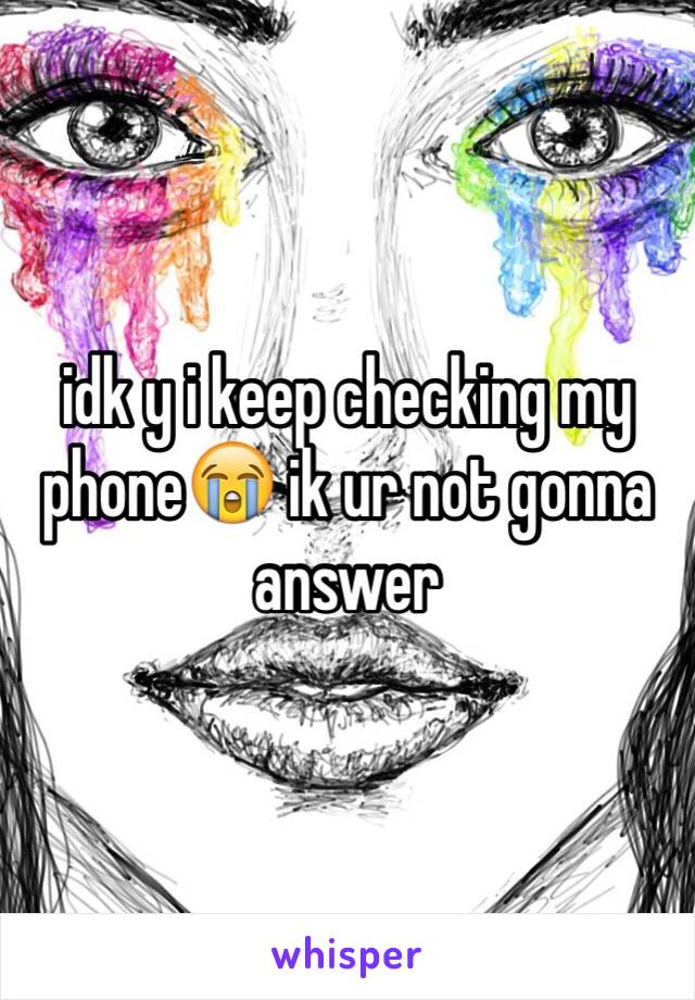 idk y i keep checking my phone😭 ik ur not gonna answer 