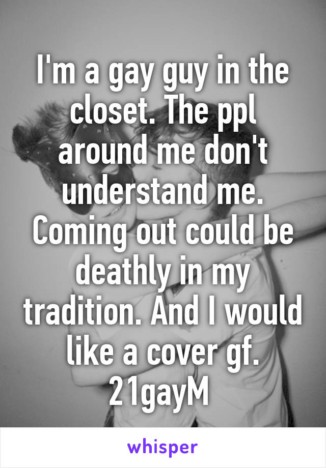 I'm a gay guy in the closet. The ppl around me don't understand me. Coming out could be deathly in my tradition. And I would like a cover gf. 21gayM 