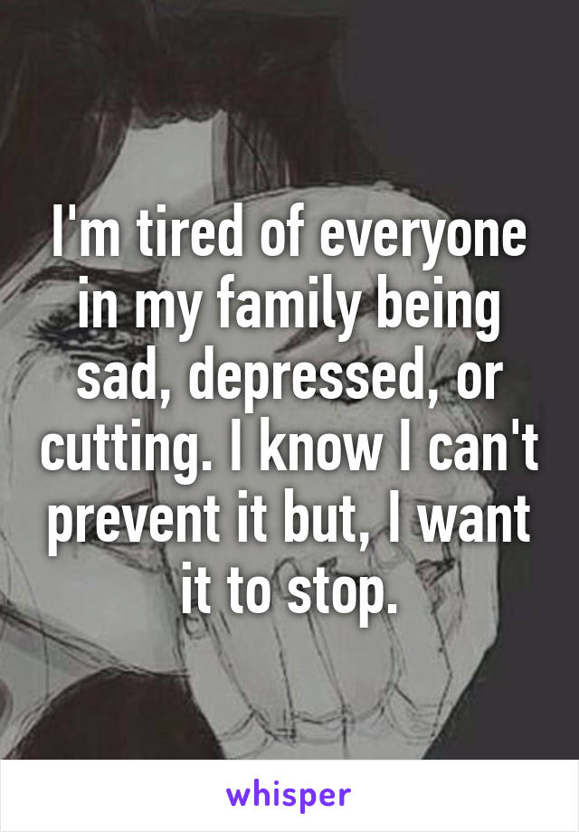 I'm tired of everyone in my family being sad, depressed, or cutting. I know I can't prevent it but, I want it to stop.