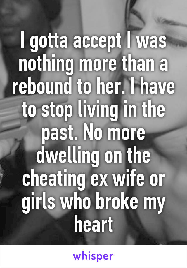 I gotta accept I was nothing more than a rebound to her. I have to stop living in the past. No more dwelling on the cheating ex wife or girls who broke my heart