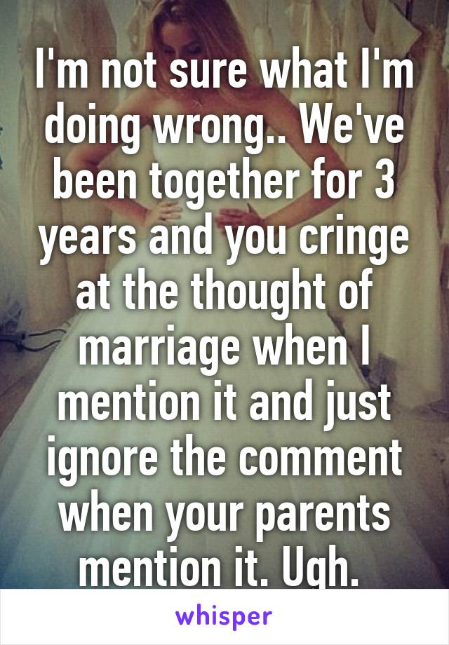 I'm not sure what I'm doing wrong.. We've been together for 3 years and you cringe at the thought of marriage when I mention it and just ignore the comment when your parents mention it. Ugh. 