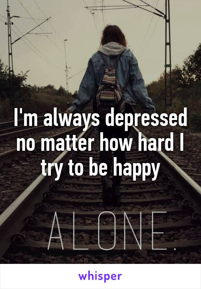 I'm always depressed no matter how hard I try to be happy