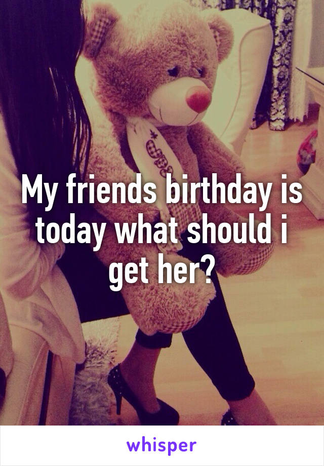 My friends birthday is today what should i get her?