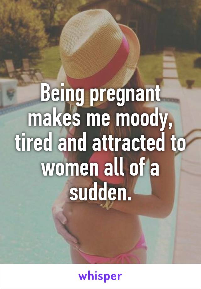 Being pregnant makes me moody, tired and attracted to women all of a sudden.