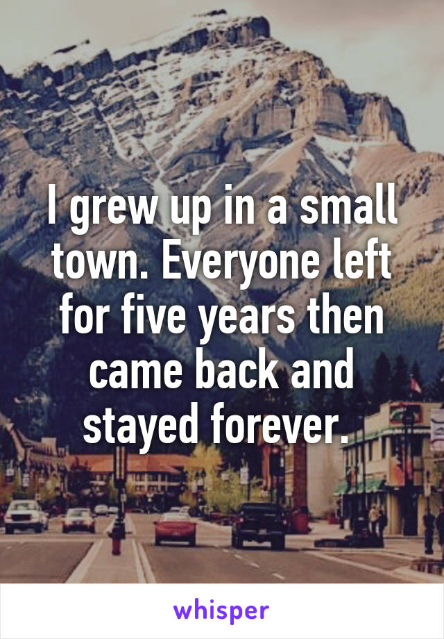 I grew up in a small town. Everyone left for five years then came back and stayed forever. 