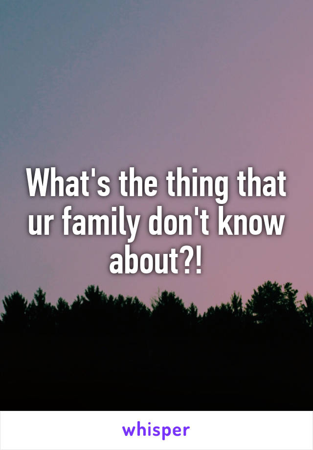 What's the thing that ur family don't know about?!