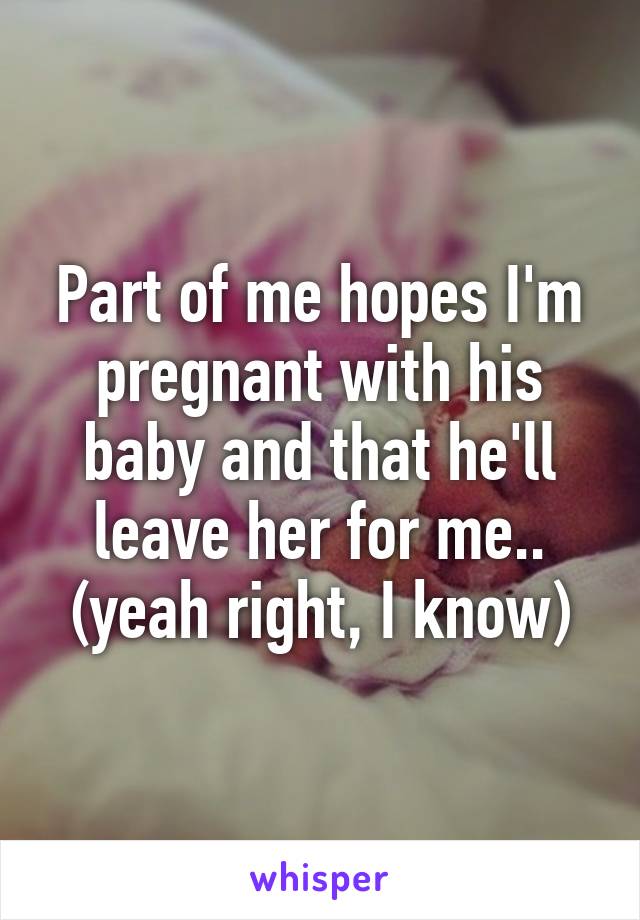 Part of me hopes I'm pregnant with his baby and that he'll leave her for me.. (yeah right, I know)