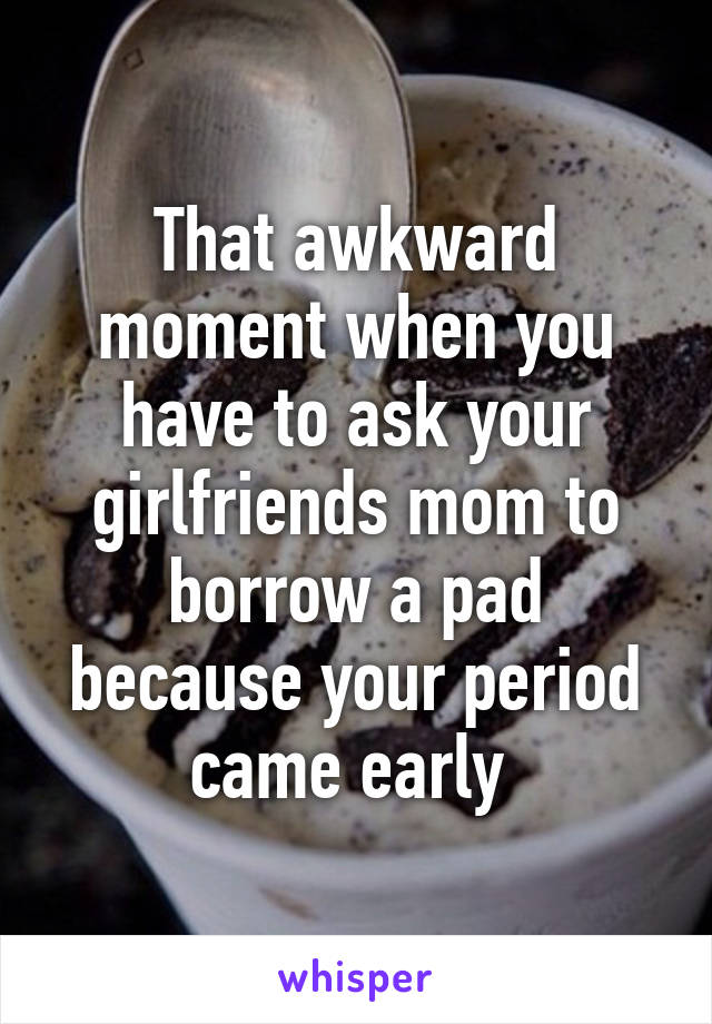 That awkward moment when you have to ask your girlfriends mom to borrow a pad because your period came early 