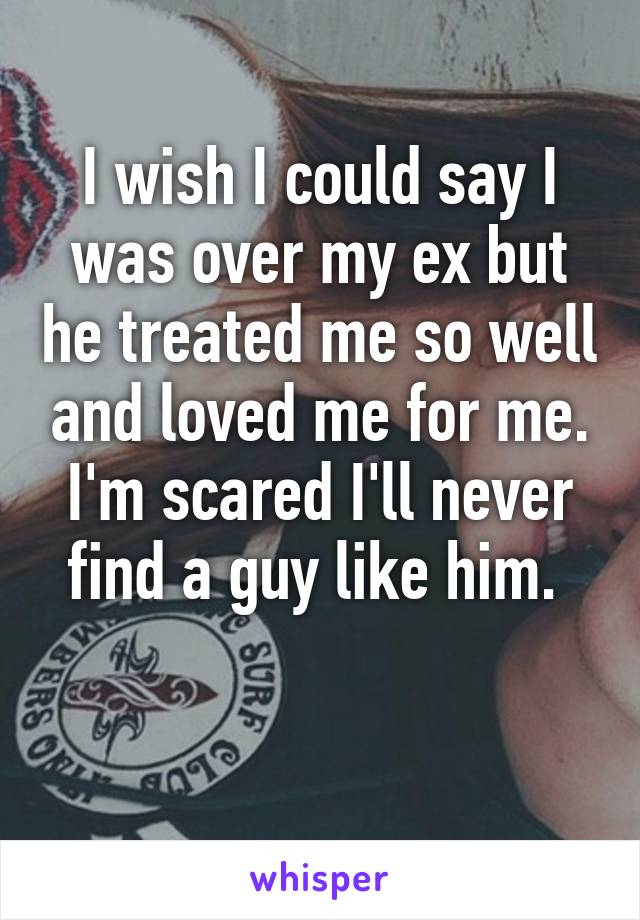 I wish I could say I was over my ex but he treated me so well and loved me for me. I'm scared I'll never find a guy like him. 

