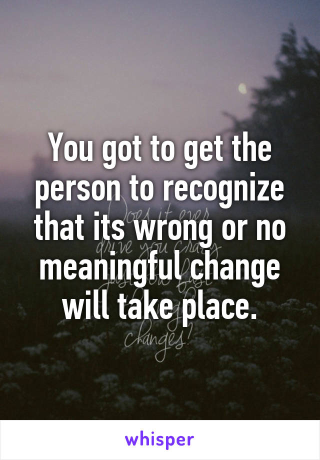 You got to get the person to recognize that its wrong or no meaningful change will take place.