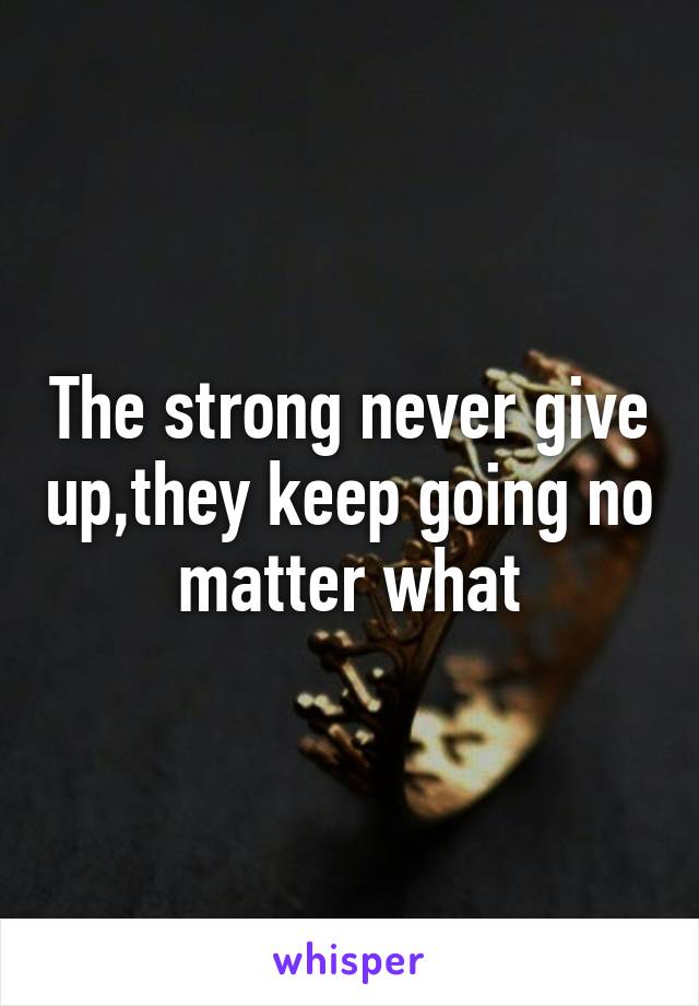 The strong never give up,they keep going no matter what