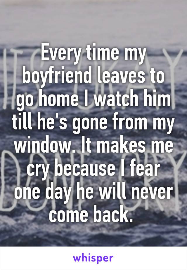 Every time my boyfriend leaves to go home I watch him till he's gone from my window. It makes me cry because I fear one day he will never come back. 