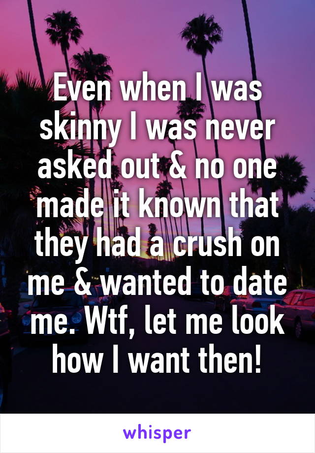 Even when I was skinny I was never asked out & no one made it known that they had a crush on me & wanted to date me. Wtf, let me look how I want then!