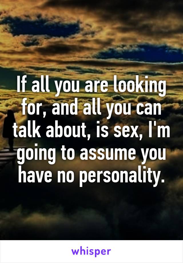 If all you are looking for, and all you can talk about, is sex, I'm going to assume you have no personality.