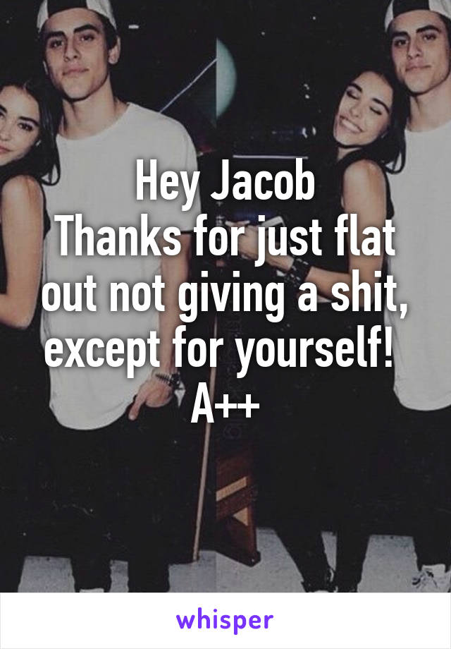 Hey Jacob
Thanks for just flat out not giving a shit, except for yourself! 
A++
