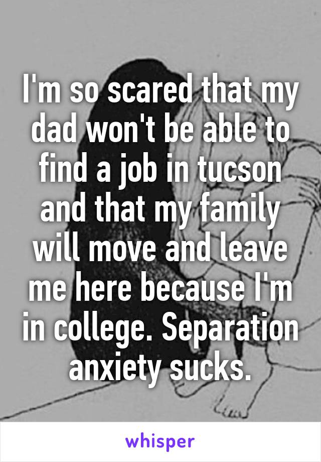 I'm so scared that my dad won't be able to find a job in tucson and that my family will move and leave me here because I'm in college. Separation anxiety sucks.