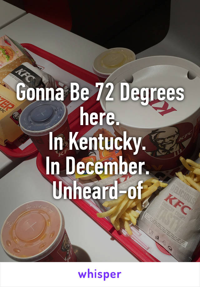 Gonna Be 72 Degrees here.
In Kentucky. 
In December. 
Unheard-of 