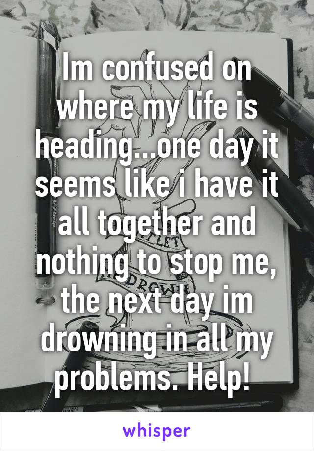 Im confused on where my life is heading...one day it seems like i have it all together and nothing to stop me, the next day im drowning in all my problems. Help! 