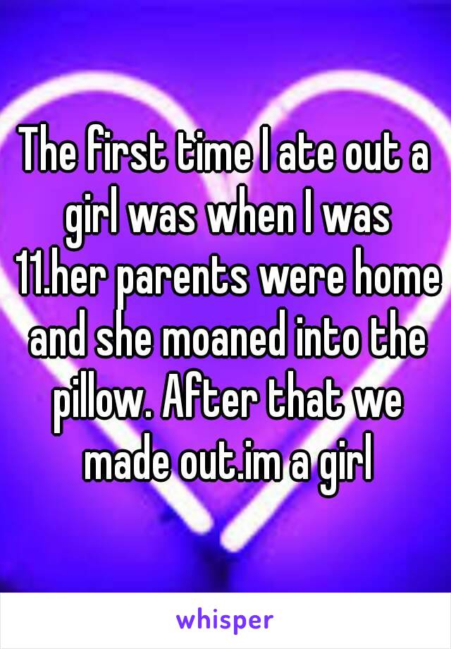 The first time I ate out a girl was when I was 11.her parents were home and she moaned into the pillow. After that we made out.im a girl