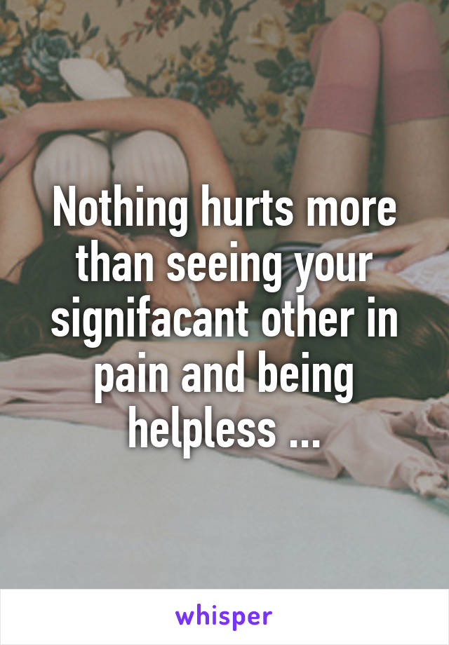 Nothing hurts more than seeing your signifacant other in pain and being helpless ...