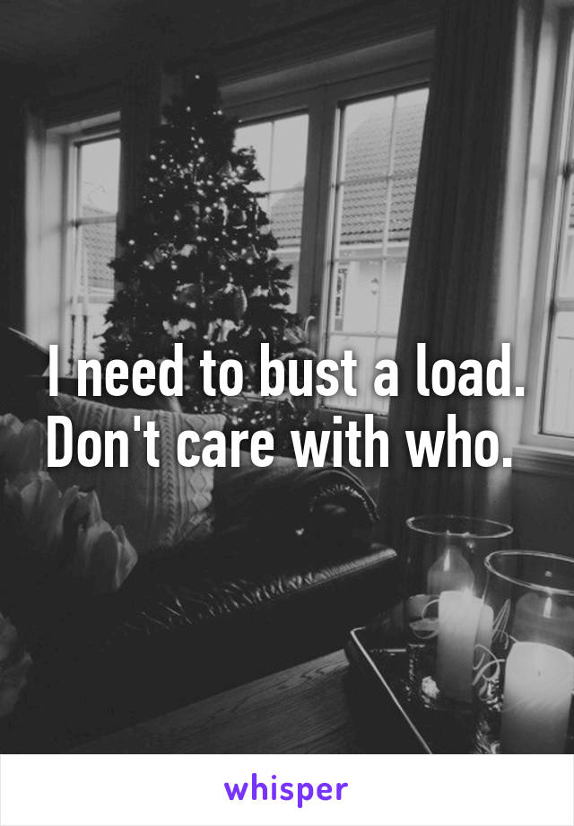 I need to bust a load. Don't care with who. 