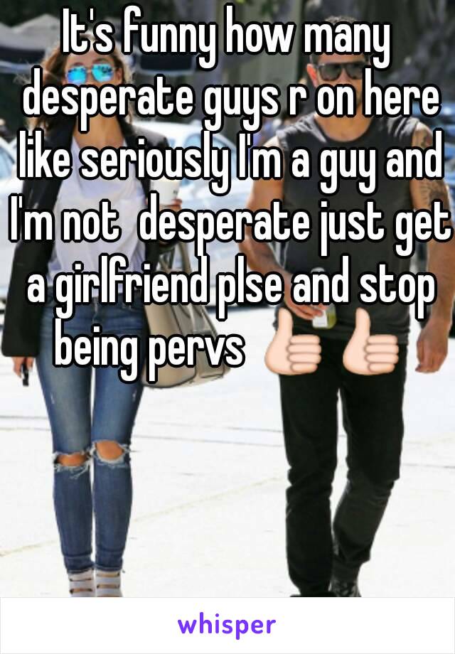 It's funny how many desperate guys r on here like seriously I'm a guy and I'm not  desperate just get a girlfriend plse and stop being pervs 👍👍