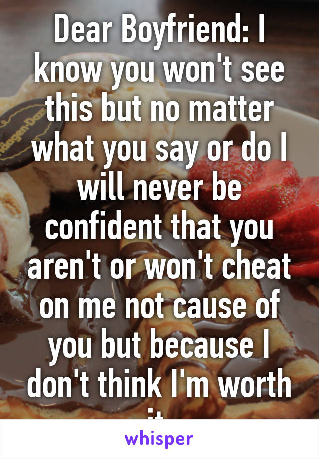 Dear Boyfriend: I know you won't see this but no matter what you say or do I will never be confident that you aren't or won't cheat on me not cause of you but because I don't think I'm worth it.