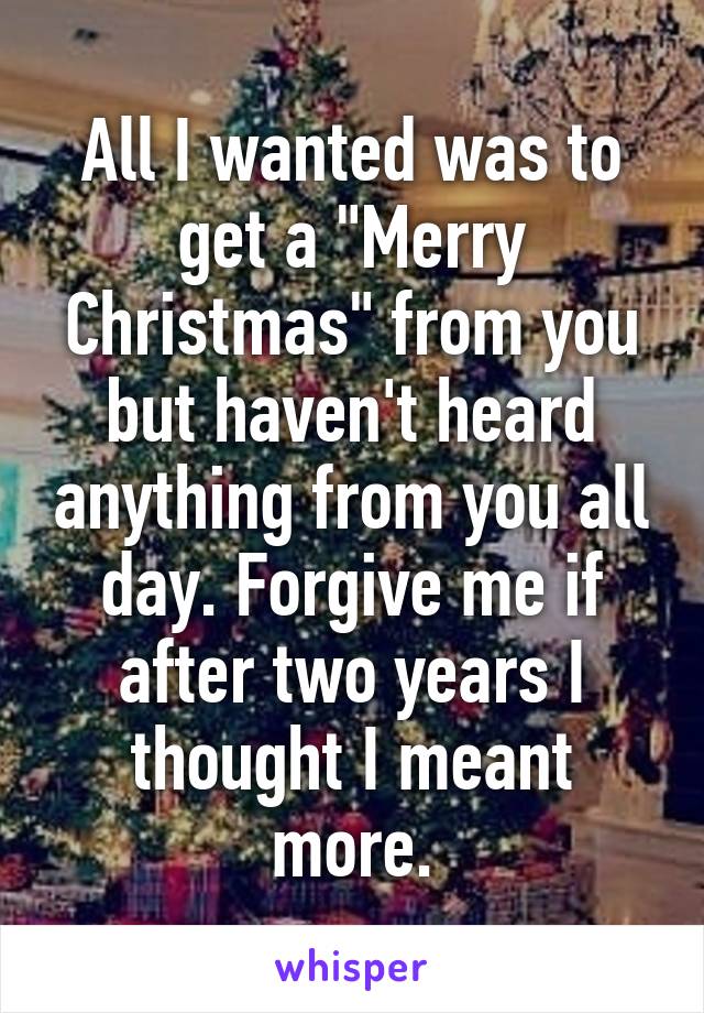 All I wanted was to get a "Merry Christmas" from you but haven't heard anything from you all day. Forgive me if after two years I thought I meant more.