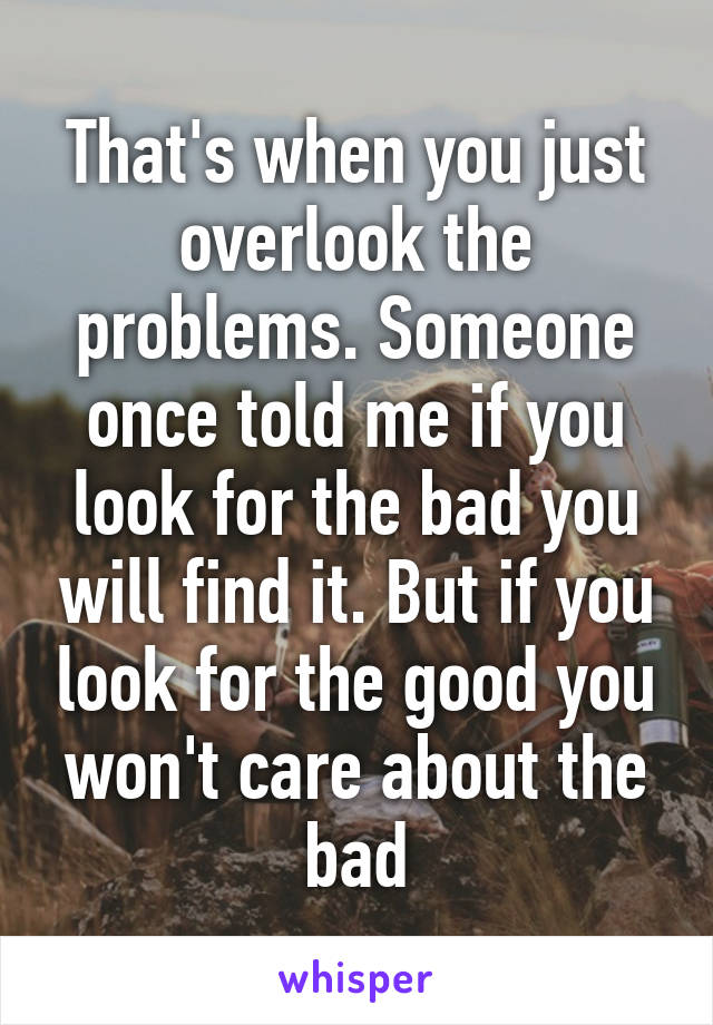 That's when you just overlook the problems. Someone once told me if you look for the bad you will find it. But if you look for the good you won't care about the bad
