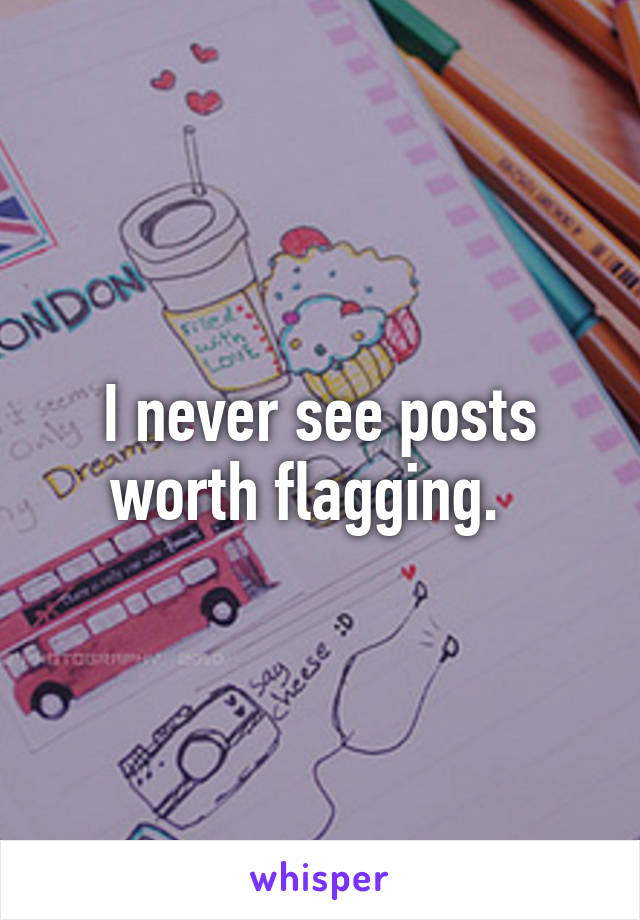 I never see posts worth flagging.  